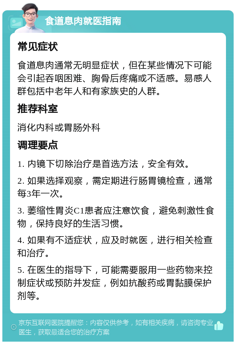 食道息肉就医指南 常见症状 食道息肉通常无明显症状，但在某些情况下可能会引起吞咽困难、胸骨后疼痛或不适感。易感人群包括中老年人和有家族史的人群。 推荐科室 消化内科或胃肠外科 调理要点 1. 内镜下切除治疗是首选方法，安全有效。 2. 如果选择观察，需定期进行肠胃镜检查，通常每3年一次。 3. 萎缩性胃炎C1患者应注意饮食，避免刺激性食物，保持良好的生活习惯。 4. 如果有不适症状，应及时就医，进行相关检查和治疗。 5. 在医生的指导下，可能需要服用一些药物来控制症状或预防并发症，例如抗酸药或胃黏膜保护剂等。