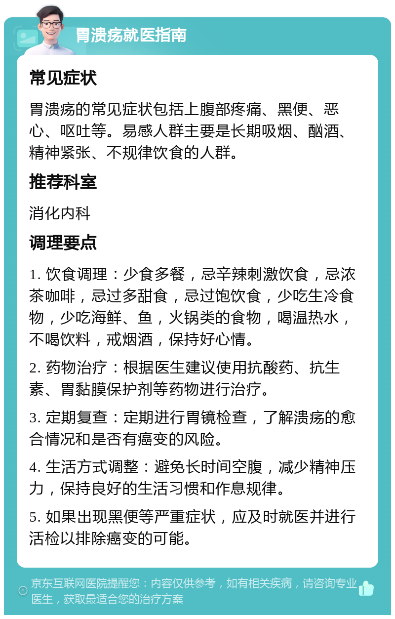 胃溃疡就医指南 常见症状 胃溃疡的常见症状包括上腹部疼痛、黑便、恶心、呕吐等。易感人群主要是长期吸烟、酗酒、精神紧张、不规律饮食的人群。 推荐科室 消化内科 调理要点 1. 饮食调理：少食多餐，忌辛辣刺激饮食，忌浓茶咖啡，忌过多甜食，忌过饱饮食，少吃生冷食物，少吃海鲜、鱼，火锅类的食物，喝温热水，不喝饮料，戒烟酒，保持好心情。 2. 药物治疗：根据医生建议使用抗酸药、抗生素、胃黏膜保护剂等药物进行治疗。 3. 定期复查：定期进行胃镜检查，了解溃疡的愈合情况和是否有癌变的风险。 4. 生活方式调整：避免长时间空腹，减少精神压力，保持良好的生活习惯和作息规律。 5. 如果出现黑便等严重症状，应及时就医并进行活检以排除癌变的可能。