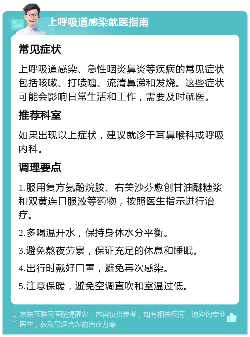 上呼吸道感染就医指南 常见症状 上呼吸道感染、急性咽炎鼻炎等疾病的常见症状包括咳嗽、打喷嚏、流清鼻涕和发烧。这些症状可能会影响日常生活和工作，需要及时就医。 推荐科室 如果出现以上症状，建议就诊于耳鼻喉科或呼吸内科。 调理要点 1.服用复方氨酚烷胺、右美沙芬愈创甘油醚糖浆和双黄连口服液等药物，按照医生指示进行治疗。 2.多喝温开水，保持身体水分平衡。 3.避免熬夜劳累，保证充足的休息和睡眠。 4.出行时戴好口罩，避免再次感染。 5.注意保暖，避免空调直吹和室温过低。