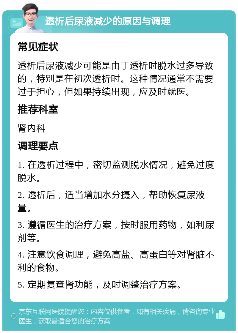 透析后尿液减少的原因与调理 常见症状 透析后尿液减少可能是由于透析时脱水过多导致的，特别是在初次透析时。这种情况通常不需要过于担心，但如果持续出现，应及时就医。 推荐科室 肾内科 调理要点 1. 在透析过程中，密切监测脱水情况，避免过度脱水。 2. 透析后，适当增加水分摄入，帮助恢复尿液量。 3. 遵循医生的治疗方案，按时服用药物，如利尿剂等。 4. 注意饮食调理，避免高盐、高蛋白等对肾脏不利的食物。 5. 定期复查肾功能，及时调整治疗方案。