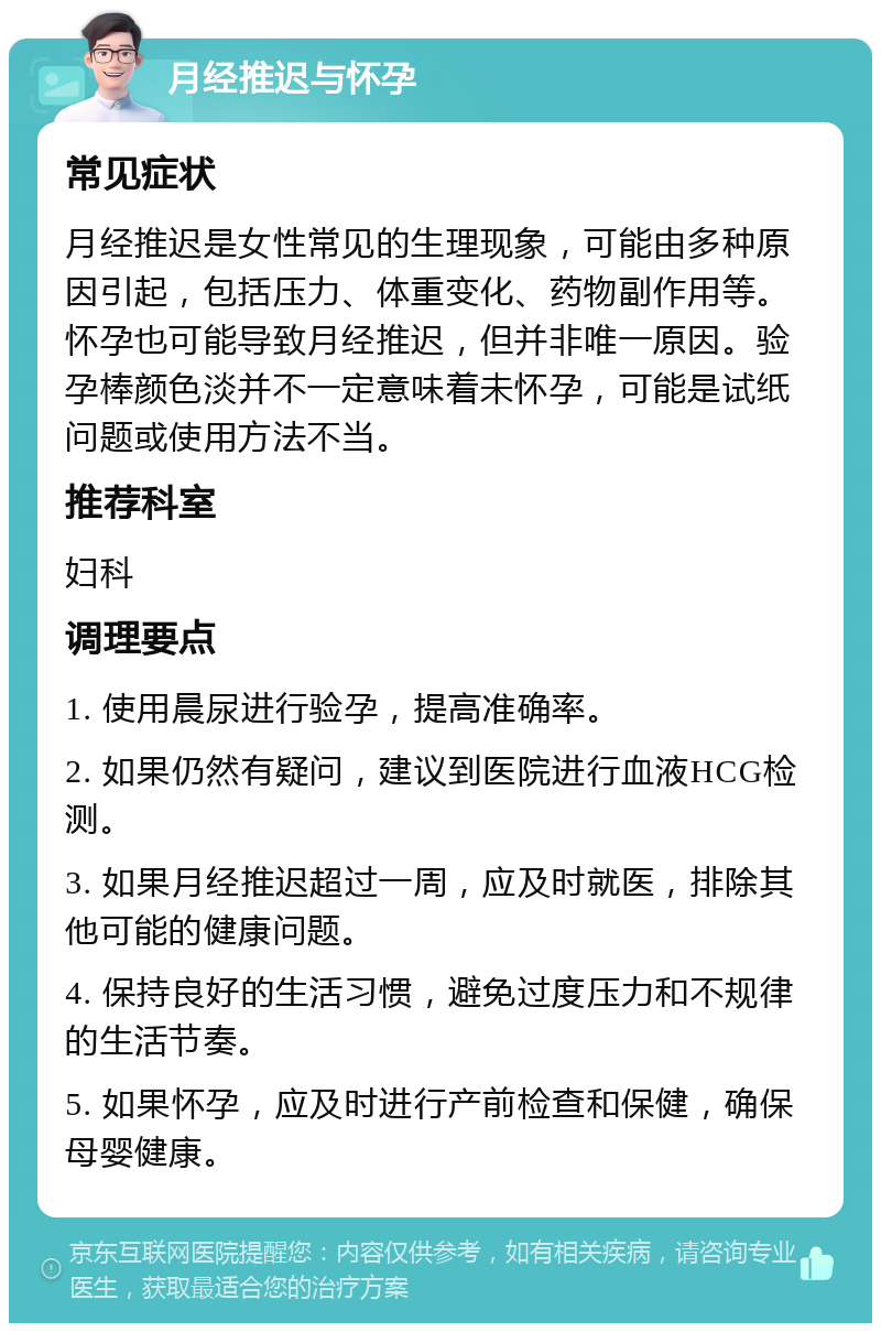 月经推迟与怀孕 常见症状 月经推迟是女性常见的生理现象，可能由多种原因引起，包括压力、体重变化、药物副作用等。怀孕也可能导致月经推迟，但并非唯一原因。验孕棒颜色淡并不一定意味着未怀孕，可能是试纸问题或使用方法不当。 推荐科室 妇科 调理要点 1. 使用晨尿进行验孕，提高准确率。 2. 如果仍然有疑问，建议到医院进行血液HCG检测。 3. 如果月经推迟超过一周，应及时就医，排除其他可能的健康问题。 4. 保持良好的生活习惯，避免过度压力和不规律的生活节奏。 5. 如果怀孕，应及时进行产前检查和保健，确保母婴健康。