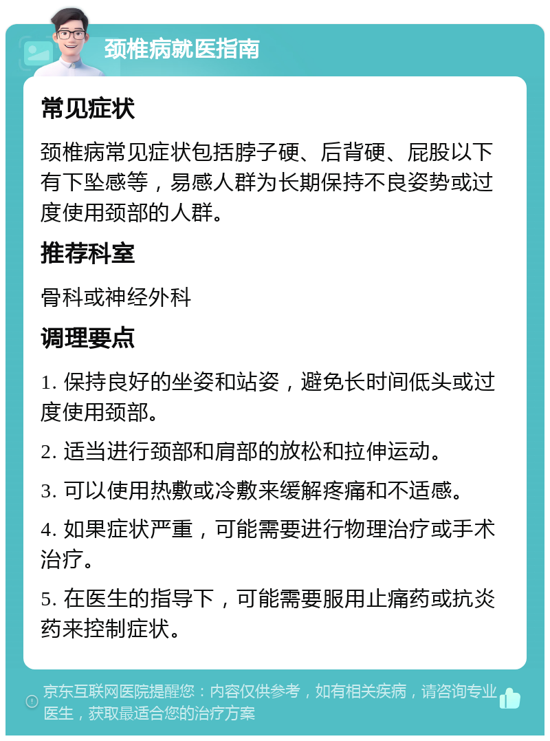 颈椎病就医指南 常见症状 颈椎病常见症状包括脖子硬、后背硬、屁股以下有下坠感等，易感人群为长期保持不良姿势或过度使用颈部的人群。 推荐科室 骨科或神经外科 调理要点 1. 保持良好的坐姿和站姿，避免长时间低头或过度使用颈部。 2. 适当进行颈部和肩部的放松和拉伸运动。 3. 可以使用热敷或冷敷来缓解疼痛和不适感。 4. 如果症状严重，可能需要进行物理治疗或手术治疗。 5. 在医生的指导下，可能需要服用止痛药或抗炎药来控制症状。