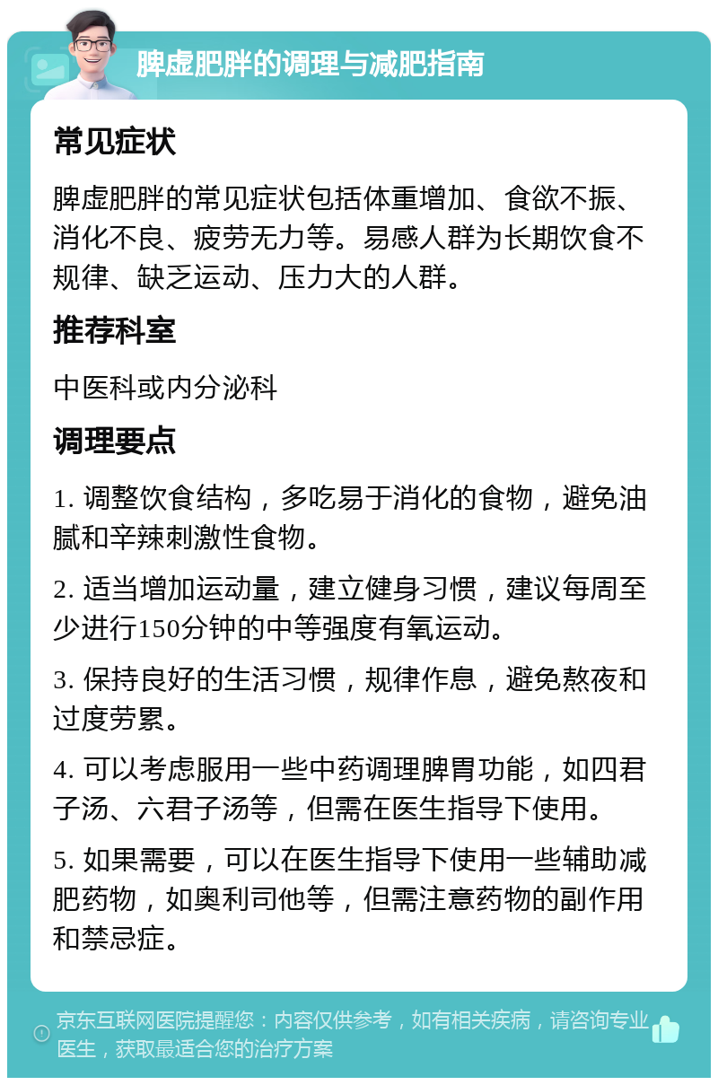 脾虚肥胖的调理与减肥指南 常见症状 脾虚肥胖的常见症状包括体重增加、食欲不振、消化不良、疲劳无力等。易感人群为长期饮食不规律、缺乏运动、压力大的人群。 推荐科室 中医科或内分泌科 调理要点 1. 调整饮食结构，多吃易于消化的食物，避免油腻和辛辣刺激性食物。 2. 适当增加运动量，建立健身习惯，建议每周至少进行150分钟的中等强度有氧运动。 3. 保持良好的生活习惯，规律作息，避免熬夜和过度劳累。 4. 可以考虑服用一些中药调理脾胃功能，如四君子汤、六君子汤等，但需在医生指导下使用。 5. 如果需要，可以在医生指导下使用一些辅助减肥药物，如奥利司他等，但需注意药物的副作用和禁忌症。