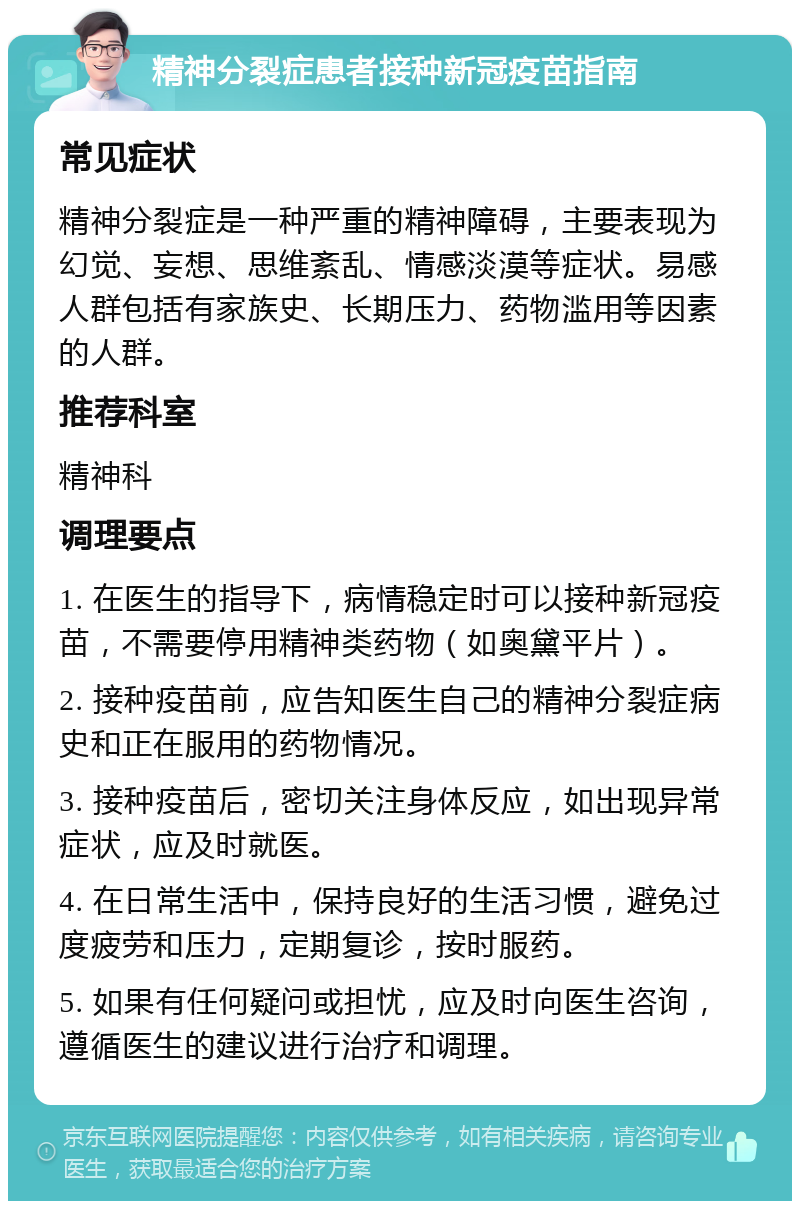 精神分裂症患者接种新冠疫苗指南 常见症状 精神分裂症是一种严重的精神障碍，主要表现为幻觉、妄想、思维紊乱、情感淡漠等症状。易感人群包括有家族史、长期压力、药物滥用等因素的人群。 推荐科室 精神科 调理要点 1. 在医生的指导下，病情稳定时可以接种新冠疫苗，不需要停用精神类药物（如奥黛平片）。 2. 接种疫苗前，应告知医生自己的精神分裂症病史和正在服用的药物情况。 3. 接种疫苗后，密切关注身体反应，如出现异常症状，应及时就医。 4. 在日常生活中，保持良好的生活习惯，避免过度疲劳和压力，定期复诊，按时服药。 5. 如果有任何疑问或担忧，应及时向医生咨询，遵循医生的建议进行治疗和调理。