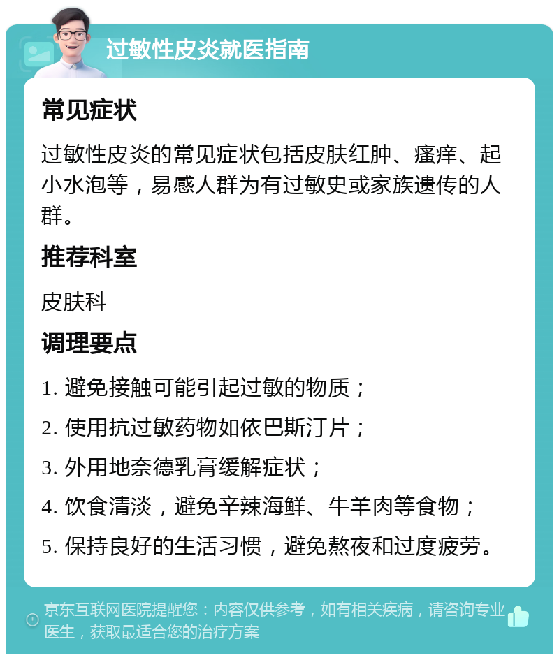 过敏性皮炎就医指南 常见症状 过敏性皮炎的常见症状包括皮肤红肿、瘙痒、起小水泡等，易感人群为有过敏史或家族遗传的人群。 推荐科室 皮肤科 调理要点 1. 避免接触可能引起过敏的物质； 2. 使用抗过敏药物如依巴斯汀片； 3. 外用地奈德乳膏缓解症状； 4. 饮食清淡，避免辛辣海鲜、牛羊肉等食物； 5. 保持良好的生活习惯，避免熬夜和过度疲劳。