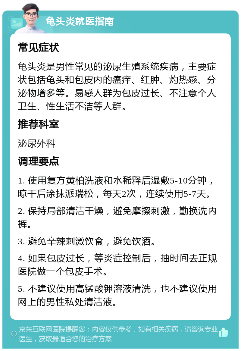 龟头炎就医指南 常见症状 龟头炎是男性常见的泌尿生殖系统疾病，主要症状包括龟头和包皮内的瘙痒、红肿、灼热感、分泌物增多等。易感人群为包皮过长、不注意个人卫生、性生活不洁等人群。 推荐科室 泌尿外科 调理要点 1. 使用复方黄柏洗液和水稀释后湿敷5-10分钟，晾干后涂抹派瑞松，每天2次，连续使用5-7天。 2. 保持局部清洁干燥，避免摩擦刺激，勤换洗内裤。 3. 避免辛辣刺激饮食，避免饮酒。 4. 如果包皮过长，等炎症控制后，抽时间去正规医院做一个包皮手术。 5. 不建议使用高锰酸钾溶液清洗，也不建议使用网上的男性私处清洁液。