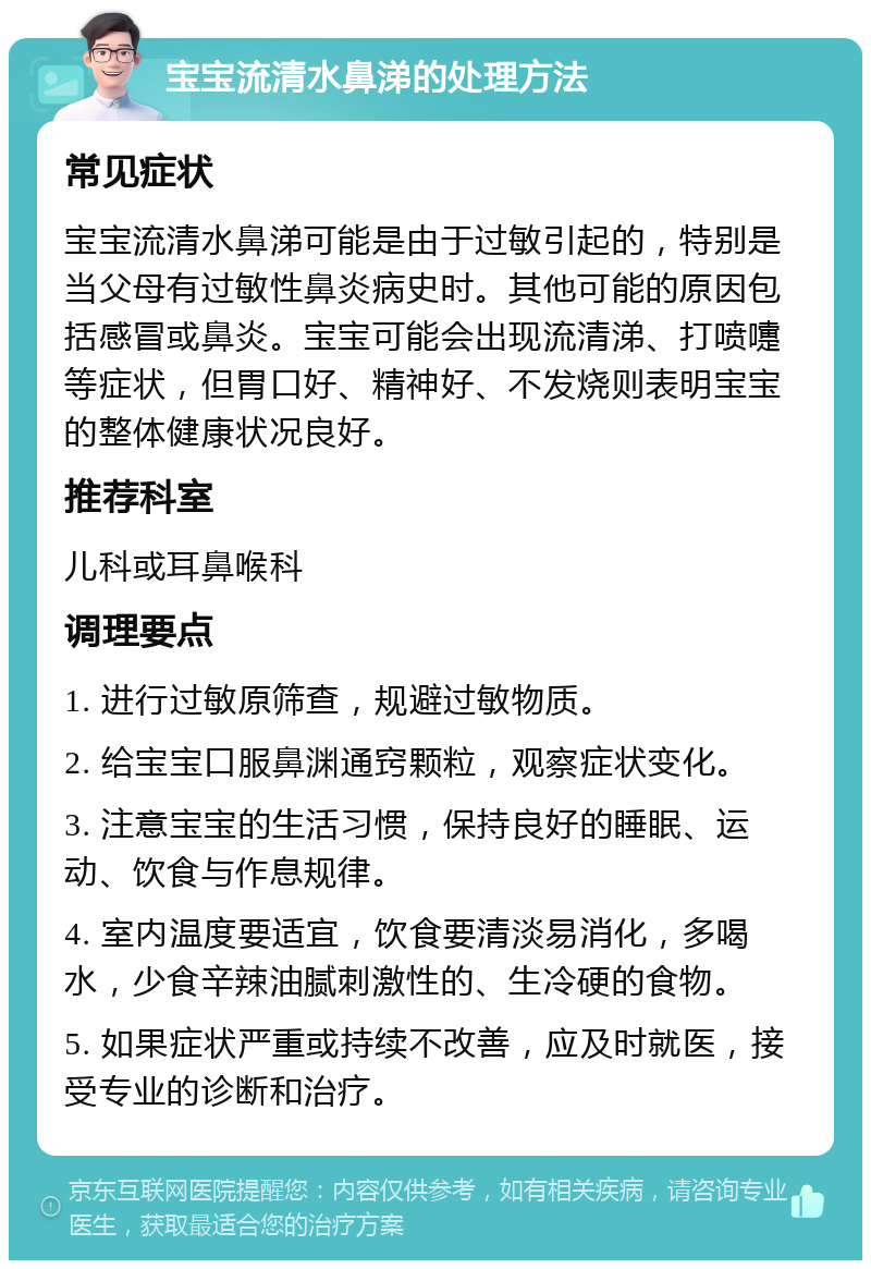 宝宝流清水鼻涕的处理方法 常见症状 宝宝流清水鼻涕可能是由于过敏引起的，特别是当父母有过敏性鼻炎病史时。其他可能的原因包括感冒或鼻炎。宝宝可能会出现流清涕、打喷嚏等症状，但胃口好、精神好、不发烧则表明宝宝的整体健康状况良好。 推荐科室 儿科或耳鼻喉科 调理要点 1. 进行过敏原筛查，规避过敏物质。 2. 给宝宝口服鼻渊通窍颗粒，观察症状变化。 3. 注意宝宝的生活习惯，保持良好的睡眠、运动、饮食与作息规律。 4. 室内温度要适宜，饮食要清淡易消化，多喝水，少食辛辣油腻刺激性的、生冷硬的食物。 5. 如果症状严重或持续不改善，应及时就医，接受专业的诊断和治疗。