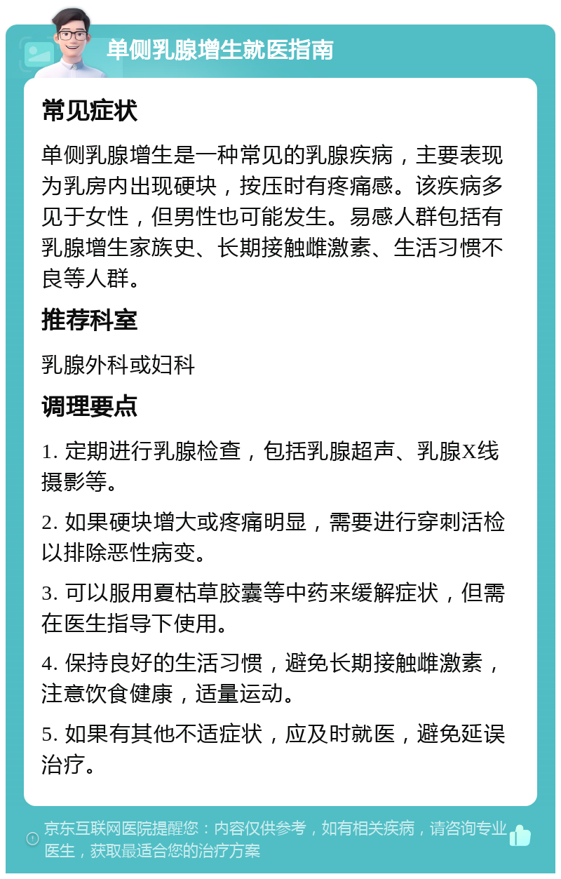 单侧乳腺增生就医指南 常见症状 单侧乳腺增生是一种常见的乳腺疾病，主要表现为乳房内出现硬块，按压时有疼痛感。该疾病多见于女性，但男性也可能发生。易感人群包括有乳腺增生家族史、长期接触雌激素、生活习惯不良等人群。 推荐科室 乳腺外科或妇科 调理要点 1. 定期进行乳腺检查，包括乳腺超声、乳腺X线摄影等。 2. 如果硬块增大或疼痛明显，需要进行穿刺活检以排除恶性病变。 3. 可以服用夏枯草胶囊等中药来缓解症状，但需在医生指导下使用。 4. 保持良好的生活习惯，避免长期接触雌激素，注意饮食健康，适量运动。 5. 如果有其他不适症状，应及时就医，避免延误治疗。