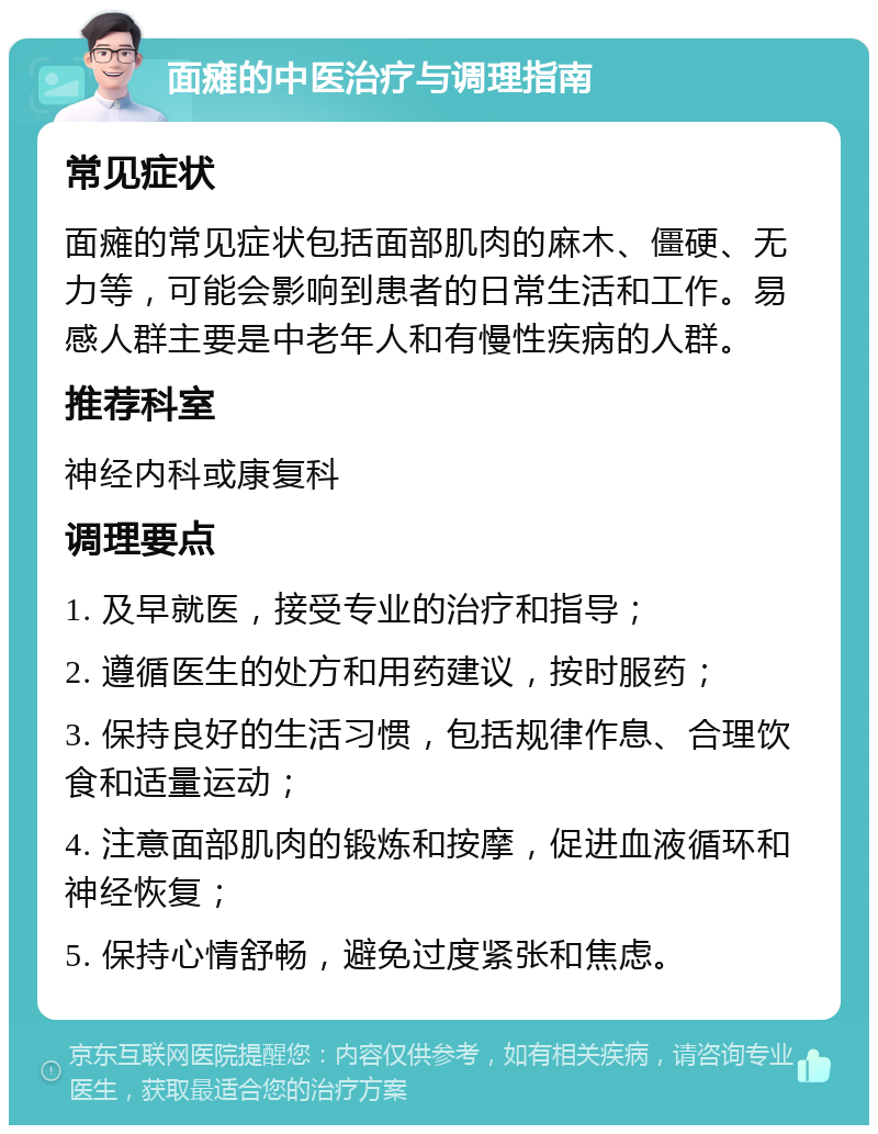 面瘫的中医治疗与调理指南 常见症状 面瘫的常见症状包括面部肌肉的麻木、僵硬、无力等，可能会影响到患者的日常生活和工作。易感人群主要是中老年人和有慢性疾病的人群。 推荐科室 神经内科或康复科 调理要点 1. 及早就医，接受专业的治疗和指导； 2. 遵循医生的处方和用药建议，按时服药； 3. 保持良好的生活习惯，包括规律作息、合理饮食和适量运动； 4. 注意面部肌肉的锻炼和按摩，促进血液循环和神经恢复； 5. 保持心情舒畅，避免过度紧张和焦虑。