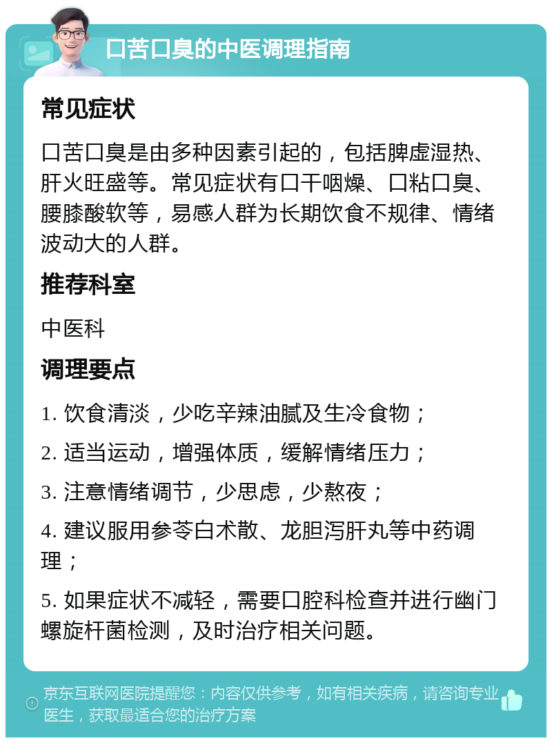 口苦口臭的中医调理指南 常见症状 口苦口臭是由多种因素引起的，包括脾虚湿热、肝火旺盛等。常见症状有口干咽燥、口粘口臭、腰膝酸软等，易感人群为长期饮食不规律、情绪波动大的人群。 推荐科室 中医科 调理要点 1. 饮食清淡，少吃辛辣油腻及生冷食物； 2. 适当运动，增强体质，缓解情绪压力； 3. 注意情绪调节，少思虑，少熬夜； 4. 建议服用参苓白术散、龙胆泻肝丸等中药调理； 5. 如果症状不减轻，需要口腔科检查并进行幽门螺旋杆菌检测，及时治疗相关问题。