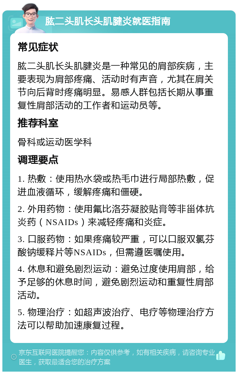 肱二头肌长头肌腱炎就医指南 常见症状 肱二头肌长头肌腱炎是一种常见的肩部疾病，主要表现为肩部疼痛、活动时有声音，尤其在肩关节向后背时疼痛明显。易感人群包括长期从事重复性肩部活动的工作者和运动员等。 推荐科室 骨科或运动医学科 调理要点 1. 热敷：使用热水袋或热毛巾进行局部热敷，促进血液循环，缓解疼痛和僵硬。 2. 外用药物：使用氟比洛芬凝胶贴膏等非甾体抗炎药（NSAIDs）来减轻疼痛和炎症。 3. 口服药物：如果疼痛较严重，可以口服双氯芬酸钠缓释片等NSAIDs，但需遵医嘱使用。 4. 休息和避免剧烈运动：避免过度使用肩部，给予足够的休息时间，避免剧烈运动和重复性肩部活动。 5. 物理治疗：如超声波治疗、电疗等物理治疗方法可以帮助加速康复过程。