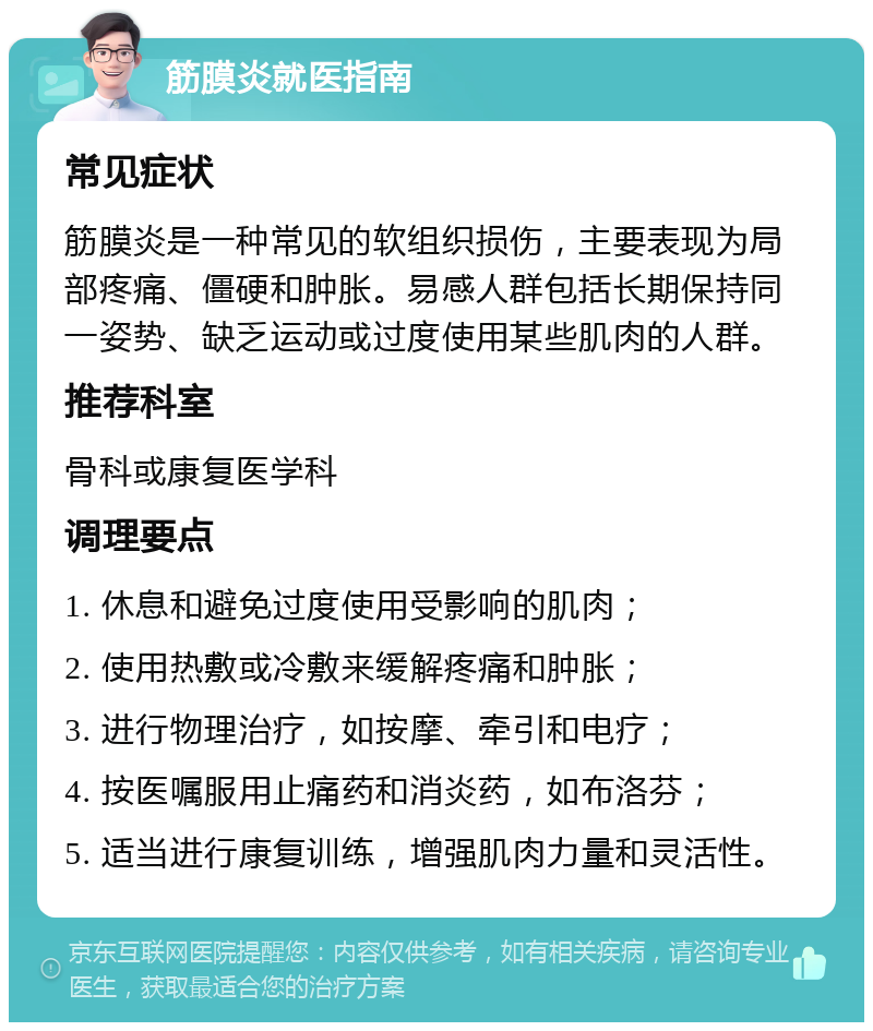 筋膜炎就医指南 常见症状 筋膜炎是一种常见的软组织损伤，主要表现为局部疼痛、僵硬和肿胀。易感人群包括长期保持同一姿势、缺乏运动或过度使用某些肌肉的人群。 推荐科室 骨科或康复医学科 调理要点 1. 休息和避免过度使用受影响的肌肉； 2. 使用热敷或冷敷来缓解疼痛和肿胀； 3. 进行物理治疗，如按摩、牵引和电疗； 4. 按医嘱服用止痛药和消炎药，如布洛芬； 5. 适当进行康复训练，增强肌肉力量和灵活性。