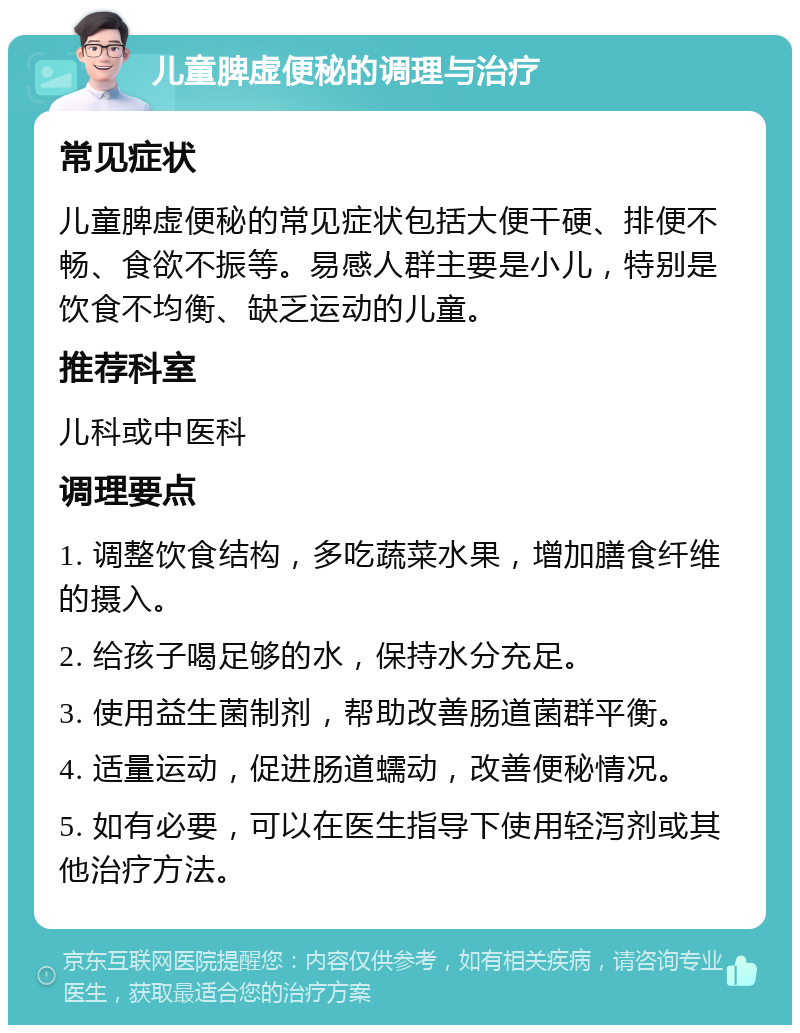 儿童脾虚便秘的调理与治疗 常见症状 儿童脾虚便秘的常见症状包括大便干硬、排便不畅、食欲不振等。易感人群主要是小儿，特别是饮食不均衡、缺乏运动的儿童。 推荐科室 儿科或中医科 调理要点 1. 调整饮食结构，多吃蔬菜水果，增加膳食纤维的摄入。 2. 给孩子喝足够的水，保持水分充足。 3. 使用益生菌制剂，帮助改善肠道菌群平衡。 4. 适量运动，促进肠道蠕动，改善便秘情况。 5. 如有必要，可以在医生指导下使用轻泻剂或其他治疗方法。