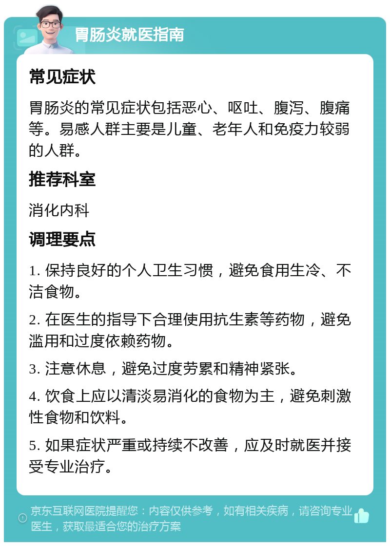 胃肠炎就医指南 常见症状 胃肠炎的常见症状包括恶心、呕吐、腹泻、腹痛等。易感人群主要是儿童、老年人和免疫力较弱的人群。 推荐科室 消化内科 调理要点 1. 保持良好的个人卫生习惯，避免食用生冷、不洁食物。 2. 在医生的指导下合理使用抗生素等药物，避免滥用和过度依赖药物。 3. 注意休息，避免过度劳累和精神紧张。 4. 饮食上应以清淡易消化的食物为主，避免刺激性食物和饮料。 5. 如果症状严重或持续不改善，应及时就医并接受专业治疗。