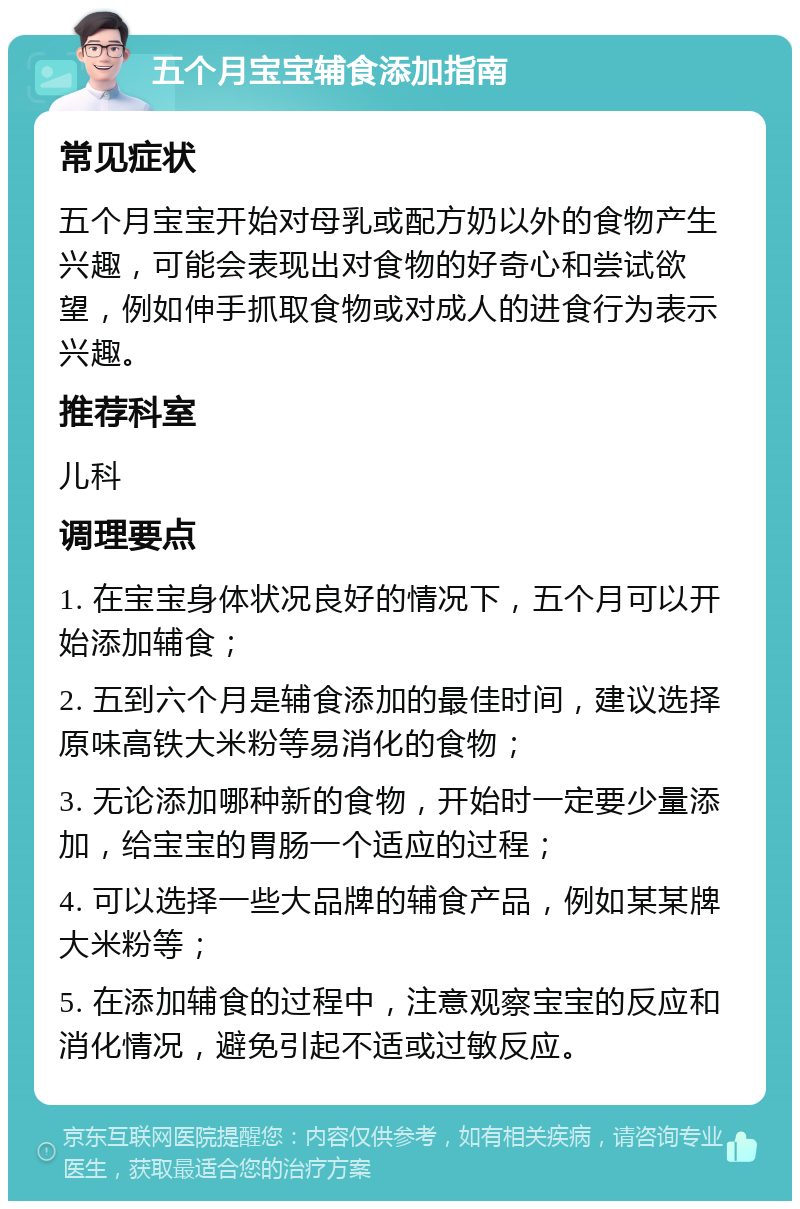 五个月宝宝辅食添加指南 常见症状 五个月宝宝开始对母乳或配方奶以外的食物产生兴趣，可能会表现出对食物的好奇心和尝试欲望，例如伸手抓取食物或对成人的进食行为表示兴趣。 推荐科室 儿科 调理要点 1. 在宝宝身体状况良好的情况下，五个月可以开始添加辅食； 2. 五到六个月是辅食添加的最佳时间，建议选择原味高铁大米粉等易消化的食物； 3. 无论添加哪种新的食物，开始时一定要少量添加，给宝宝的胃肠一个适应的过程； 4. 可以选择一些大品牌的辅食产品，例如某某牌大米粉等； 5. 在添加辅食的过程中，注意观察宝宝的反应和消化情况，避免引起不适或过敏反应。