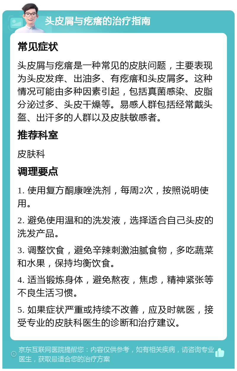 头皮屑与疙瘩的治疗指南 常见症状 头皮屑与疙瘩是一种常见的皮肤问题，主要表现为头皮发痒、出油多、有疙瘩和头皮屑多。这种情况可能由多种因素引起，包括真菌感染、皮脂分泌过多、头皮干燥等。易感人群包括经常戴头盔、出汗多的人群以及皮肤敏感者。 推荐科室 皮肤科 调理要点 1. 使用复方酮康唑洗剂，每周2次，按照说明使用。 2. 避免使用温和的洗发液，选择适合自己头皮的洗发产品。 3. 调整饮食，避免辛辣刺激油腻食物，多吃蔬菜和水果，保持均衡饮食。 4. 适当锻炼身体，避免熬夜，焦虑，精神紧张等不良生活习惯。 5. 如果症状严重或持续不改善，应及时就医，接受专业的皮肤科医生的诊断和治疗建议。