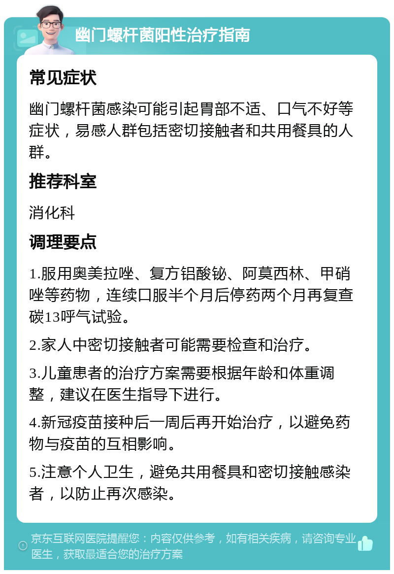 幽门螺杆菌阳性治疗指南 常见症状 幽门螺杆菌感染可能引起胃部不适、口气不好等症状，易感人群包括密切接触者和共用餐具的人群。 推荐科室 消化科 调理要点 1.服用奥美拉唑、复方铝酸铋、阿莫西林、甲硝唑等药物，连续口服半个月后停药两个月再复查碳13呼气试验。 2.家人中密切接触者可能需要检查和治疗。 3.儿童患者的治疗方案需要根据年龄和体重调整，建议在医生指导下进行。 4.新冠疫苗接种后一周后再开始治疗，以避免药物与疫苗的互相影响。 5.注意个人卫生，避免共用餐具和密切接触感染者，以防止再次感染。