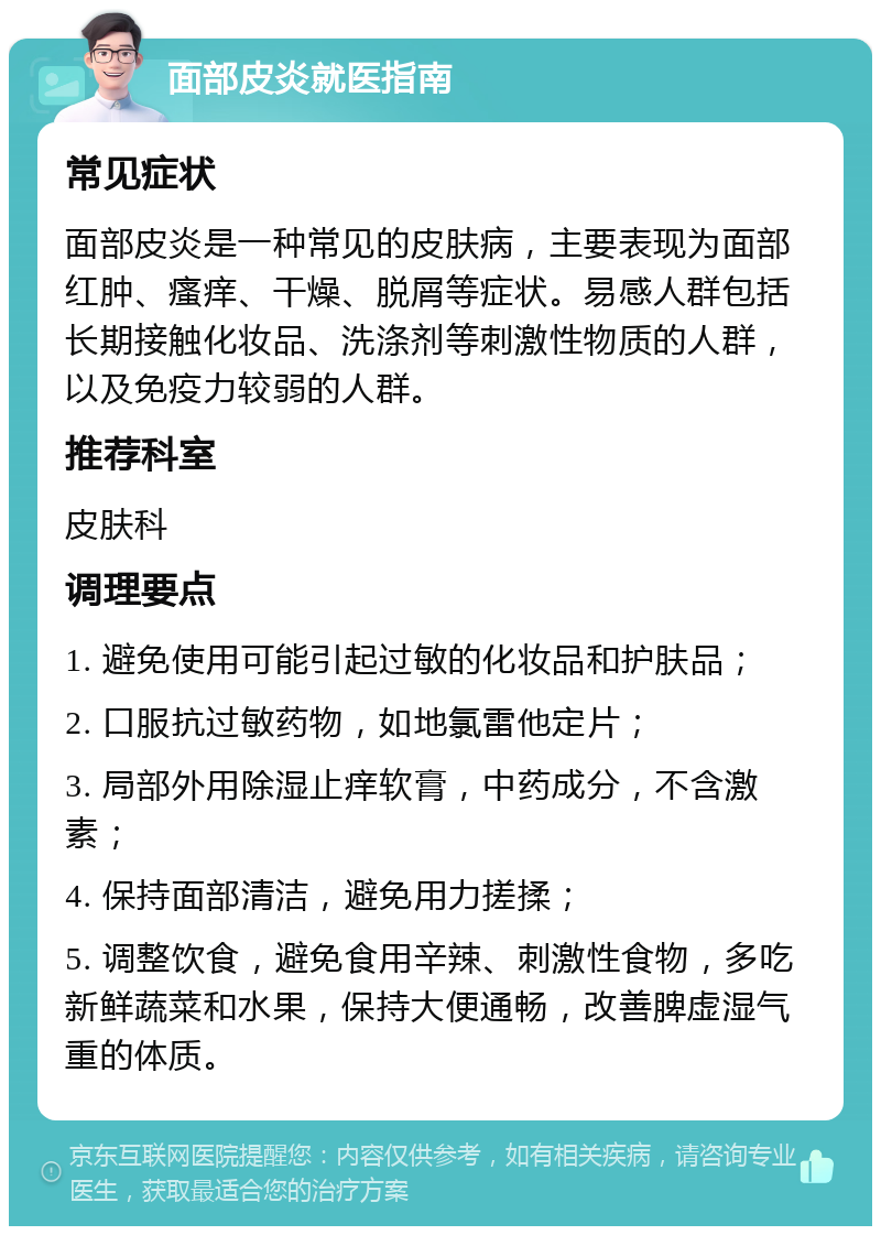 面部皮炎就医指南 常见症状 面部皮炎是一种常见的皮肤病，主要表现为面部红肿、瘙痒、干燥、脱屑等症状。易感人群包括长期接触化妆品、洗涤剂等刺激性物质的人群，以及免疫力较弱的人群。 推荐科室 皮肤科 调理要点 1. 避免使用可能引起过敏的化妆品和护肤品； 2. 口服抗过敏药物，如地氯雷他定片； 3. 局部外用除湿止痒软膏，中药成分，不含激素； 4. 保持面部清洁，避免用力搓揉； 5. 调整饮食，避免食用辛辣、刺激性食物，多吃新鲜蔬菜和水果，保持大便通畅，改善脾虚湿气重的体质。