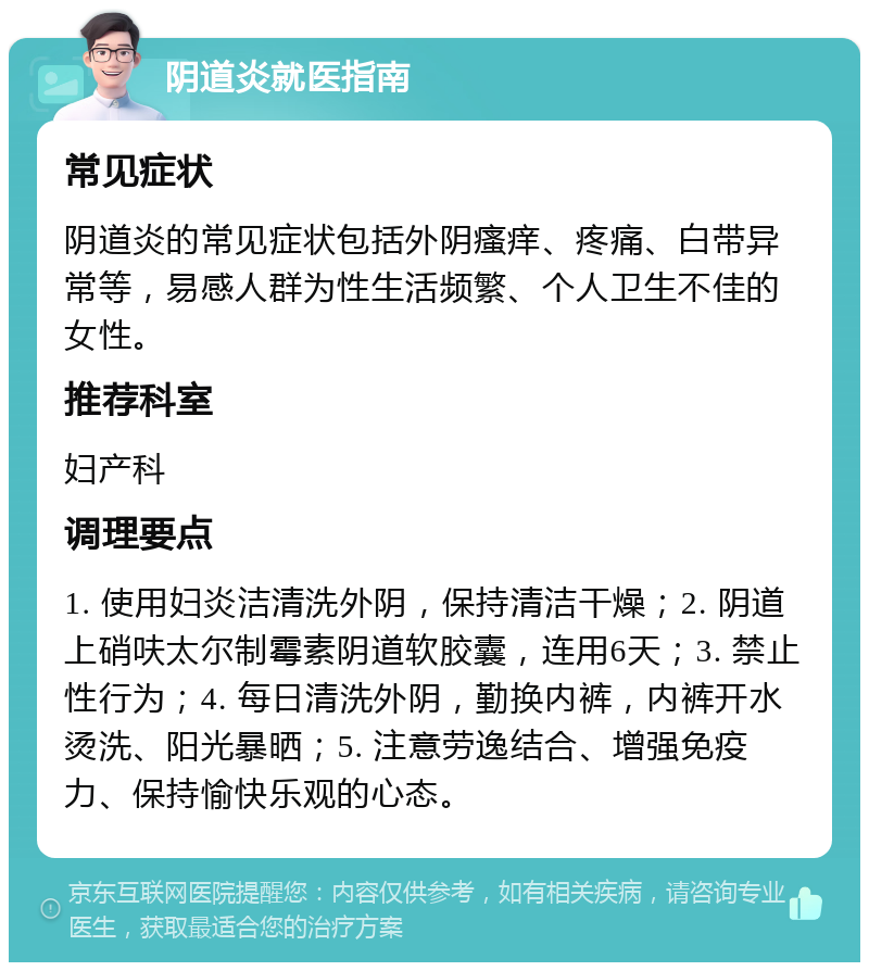 阴道炎就医指南 常见症状 阴道炎的常见症状包括外阴瘙痒、疼痛、白带异常等，易感人群为性生活频繁、个人卫生不佳的女性。 推荐科室 妇产科 调理要点 1. 使用妇炎洁清洗外阴，保持清洁干燥；2. 阴道上硝呋太尔制霉素阴道软胶囊，连用6天；3. 禁止性行为；4. 每日清洗外阴，勤换内裤，内裤开水烫洗、阳光暴晒；5. 注意劳逸结合、增强免疫力、保持愉快乐观的心态。