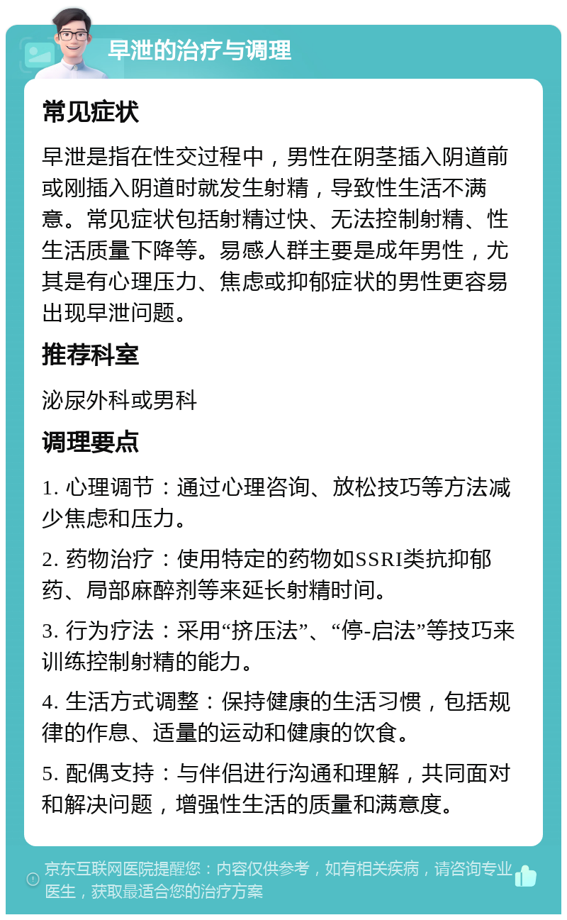 早泄的治疗与调理 常见症状 早泄是指在性交过程中，男性在阴茎插入阴道前或刚插入阴道时就发生射精，导致性生活不满意。常见症状包括射精过快、无法控制射精、性生活质量下降等。易感人群主要是成年男性，尤其是有心理压力、焦虑或抑郁症状的男性更容易出现早泄问题。 推荐科室 泌尿外科或男科 调理要点 1. 心理调节：通过心理咨询、放松技巧等方法减少焦虑和压力。 2. 药物治疗：使用特定的药物如SSRI类抗抑郁药、局部麻醉剂等来延长射精时间。 3. 行为疗法：采用“挤压法”、“停-启法”等技巧来训练控制射精的能力。 4. 生活方式调整：保持健康的生活习惯，包括规律的作息、适量的运动和健康的饮食。 5. 配偶支持：与伴侣进行沟通和理解，共同面对和解决问题，增强性生活的质量和满意度。