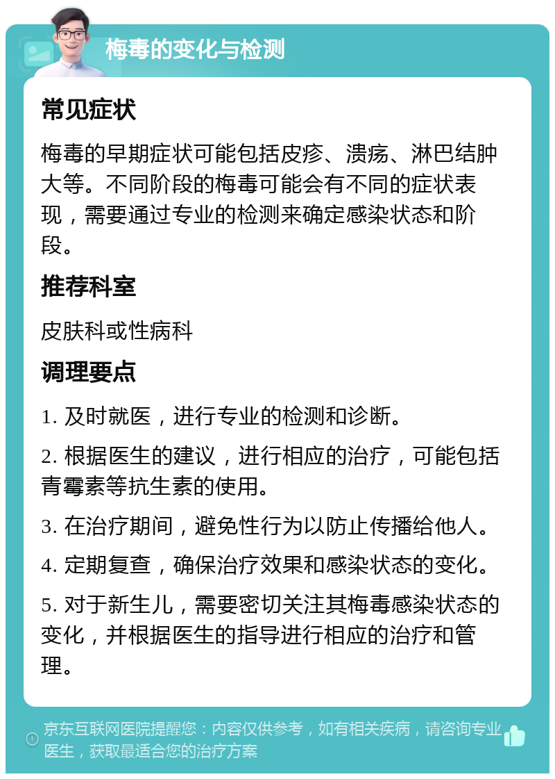 梅毒的变化与检测 常见症状 梅毒的早期症状可能包括皮疹、溃疡、淋巴结肿大等。不同阶段的梅毒可能会有不同的症状表现，需要通过专业的检测来确定感染状态和阶段。 推荐科室 皮肤科或性病科 调理要点 1. 及时就医，进行专业的检测和诊断。 2. 根据医生的建议，进行相应的治疗，可能包括青霉素等抗生素的使用。 3. 在治疗期间，避免性行为以防止传播给他人。 4. 定期复查，确保治疗效果和感染状态的变化。 5. 对于新生儿，需要密切关注其梅毒感染状态的变化，并根据医生的指导进行相应的治疗和管理。