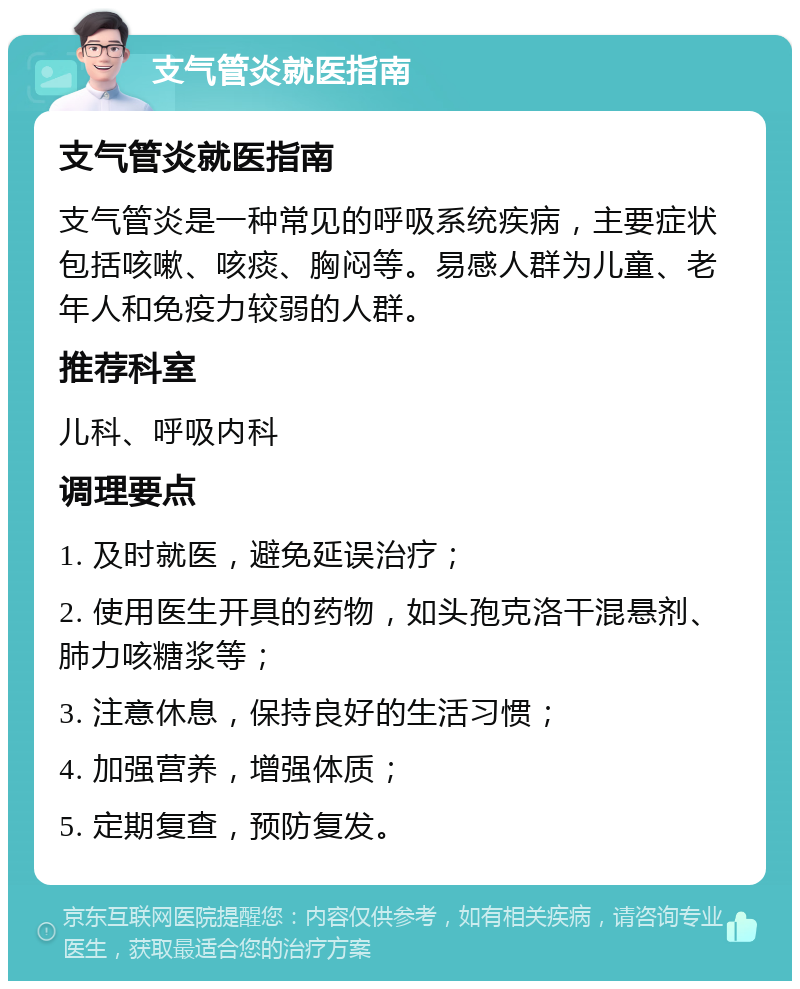 支气管炎就医指南 支气管炎就医指南 支气管炎是一种常见的呼吸系统疾病，主要症状包括咳嗽、咳痰、胸闷等。易感人群为儿童、老年人和免疫力较弱的人群。 推荐科室 儿科、呼吸内科 调理要点 1. 及时就医，避免延误治疗； 2. 使用医生开具的药物，如头孢克洛干混悬剂、肺力咳糖浆等； 3. 注意休息，保持良好的生活习惯； 4. 加强营养，增强体质； 5. 定期复查，预防复发。