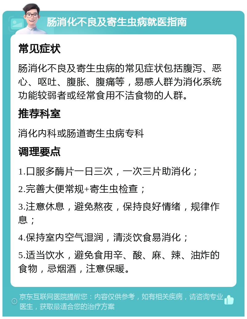 肠消化不良及寄生虫病就医指南 常见症状 肠消化不良及寄生虫病的常见症状包括腹泻、恶心、呕吐、腹胀、腹痛等，易感人群为消化系统功能较弱者或经常食用不洁食物的人群。 推荐科室 消化内科或肠道寄生虫病专科 调理要点 1.口服多酶片一日三次，一次三片助消化； 2.完善大便常规+寄生虫检查； 3.注意休息，避免熬夜，保持良好情绪，规律作息； 4.保持室内空气湿润，清淡饮食易消化； 5.适当饮水，避免食用辛、酸、麻、辣、油炸的食物，忌烟酒，注意保暖。