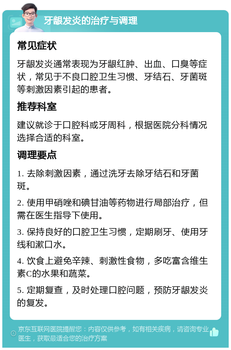 牙龈发炎的治疗与调理 常见症状 牙龈发炎通常表现为牙龈红肿、出血、口臭等症状，常见于不良口腔卫生习惯、牙结石、牙菌斑等刺激因素引起的患者。 推荐科室 建议就诊于口腔科或牙周科，根据医院分科情况选择合适的科室。 调理要点 1. 去除刺激因素，通过洗牙去除牙结石和牙菌斑。 2. 使用甲硝唑和碘甘油等药物进行局部治疗，但需在医生指导下使用。 3. 保持良好的口腔卫生习惯，定期刷牙、使用牙线和漱口水。 4. 饮食上避免辛辣、刺激性食物，多吃富含维生素C的水果和蔬菜。 5. 定期复查，及时处理口腔问题，预防牙龈发炎的复发。