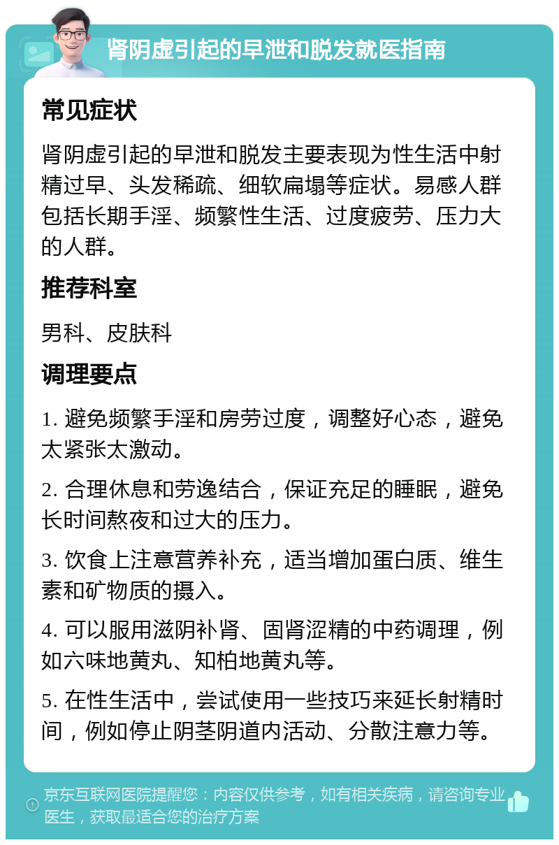 肾阴虚引起的早泄和脱发就医指南 常见症状 肾阴虚引起的早泄和脱发主要表现为性生活中射精过早、头发稀疏、细软扁塌等症状。易感人群包括长期手淫、频繁性生活、过度疲劳、压力大的人群。 推荐科室 男科、皮肤科 调理要点 1. 避免频繁手淫和房劳过度，调整好心态，避免太紧张太激动。 2. 合理休息和劳逸结合，保证充足的睡眠，避免长时间熬夜和过大的压力。 3. 饮食上注意营养补充，适当增加蛋白质、维生素和矿物质的摄入。 4. 可以服用滋阴补肾、固肾涩精的中药调理，例如六味地黄丸、知柏地黄丸等。 5. 在性生活中，尝试使用一些技巧来延长射精时间，例如停止阴茎阴道内活动、分散注意力等。