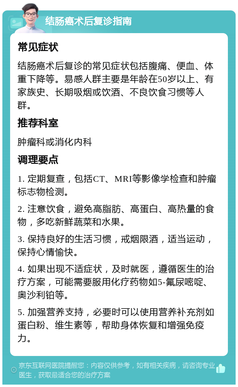 结肠癌术后复诊指南 常见症状 结肠癌术后复诊的常见症状包括腹痛、便血、体重下降等。易感人群主要是年龄在50岁以上、有家族史、长期吸烟或饮酒、不良饮食习惯等人群。 推荐科室 肿瘤科或消化内科 调理要点 1. 定期复查，包括CT、MRI等影像学检查和肿瘤标志物检测。 2. 注意饮食，避免高脂肪、高蛋白、高热量的食物，多吃新鲜蔬菜和水果。 3. 保持良好的生活习惯，戒烟限酒，适当运动，保持心情愉快。 4. 如果出现不适症状，及时就医，遵循医生的治疗方案，可能需要服用化疗药物如5-氟尿嘧啶、奥沙利铂等。 5. 加强营养支持，必要时可以使用营养补充剂如蛋白粉、维生素等，帮助身体恢复和增强免疫力。