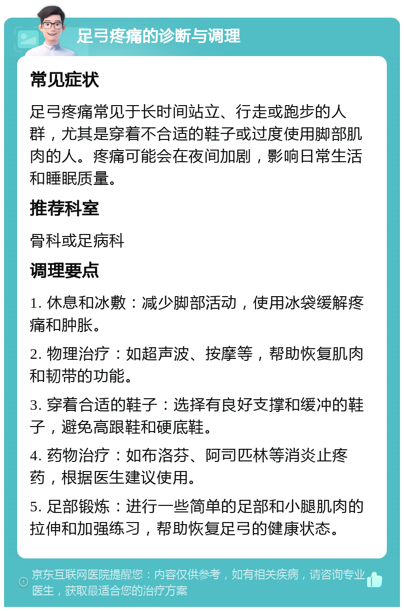 足弓疼痛的诊断与调理 常见症状 足弓疼痛常见于长时间站立、行走或跑步的人群，尤其是穿着不合适的鞋子或过度使用脚部肌肉的人。疼痛可能会在夜间加剧，影响日常生活和睡眠质量。 推荐科室 骨科或足病科 调理要点 1. 休息和冰敷：减少脚部活动，使用冰袋缓解疼痛和肿胀。 2. 物理治疗：如超声波、按摩等，帮助恢复肌肉和韧带的功能。 3. 穿着合适的鞋子：选择有良好支撑和缓冲的鞋子，避免高跟鞋和硬底鞋。 4. 药物治疗：如布洛芬、阿司匹林等消炎止疼药，根据医生建议使用。 5. 足部锻炼：进行一些简单的足部和小腿肌肉的拉伸和加强练习，帮助恢复足弓的健康状态。