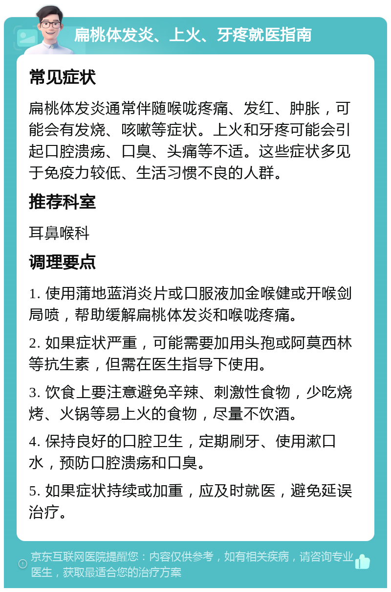 扁桃体发炎、上火、牙疼就医指南 常见症状 扁桃体发炎通常伴随喉咙疼痛、发红、肿胀，可能会有发烧、咳嗽等症状。上火和牙疼可能会引起口腔溃疡、口臭、头痛等不适。这些症状多见于免疫力较低、生活习惯不良的人群。 推荐科室 耳鼻喉科 调理要点 1. 使用蒲地蓝消炎片或口服液加金喉健或开喉剑局喷，帮助缓解扁桃体发炎和喉咙疼痛。 2. 如果症状严重，可能需要加用头孢或阿莫西林等抗生素，但需在医生指导下使用。 3. 饮食上要注意避免辛辣、刺激性食物，少吃烧烤、火锅等易上火的食物，尽量不饮酒。 4. 保持良好的口腔卫生，定期刷牙、使用漱口水，预防口腔溃疡和口臭。 5. 如果症状持续或加重，应及时就医，避免延误治疗。