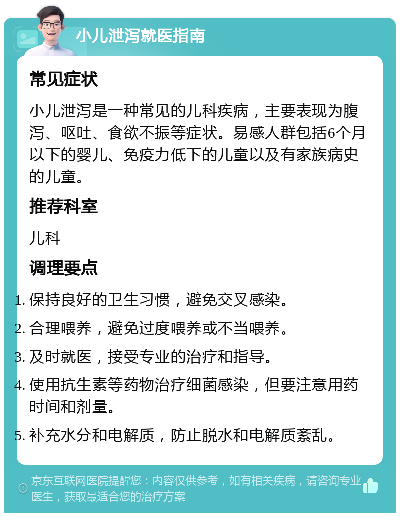 小儿泄泻就医指南 常见症状 小儿泄泻是一种常见的儿科疾病，主要表现为腹泻、呕吐、食欲不振等症状。易感人群包括6个月以下的婴儿、免疫力低下的儿童以及有家族病史的儿童。 推荐科室 儿科 调理要点 保持良好的卫生习惯，避免交叉感染。 合理喂养，避免过度喂养或不当喂养。 及时就医，接受专业的治疗和指导。 使用抗生素等药物治疗细菌感染，但要注意用药时间和剂量。 补充水分和电解质，防止脱水和电解质紊乱。