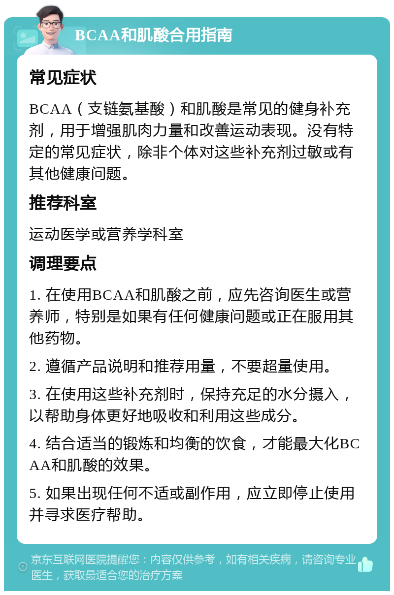 BCAA和肌酸合用指南 常见症状 BCAA（支链氨基酸）和肌酸是常见的健身补充剂，用于增强肌肉力量和改善运动表现。没有特定的常见症状，除非个体对这些补充剂过敏或有其他健康问题。 推荐科室 运动医学或营养学科室 调理要点 1. 在使用BCAA和肌酸之前，应先咨询医生或营养师，特别是如果有任何健康问题或正在服用其他药物。 2. 遵循产品说明和推荐用量，不要超量使用。 3. 在使用这些补充剂时，保持充足的水分摄入，以帮助身体更好地吸收和利用这些成分。 4. 结合适当的锻炼和均衡的饮食，才能最大化BCAA和肌酸的效果。 5. 如果出现任何不适或副作用，应立即停止使用并寻求医疗帮助。