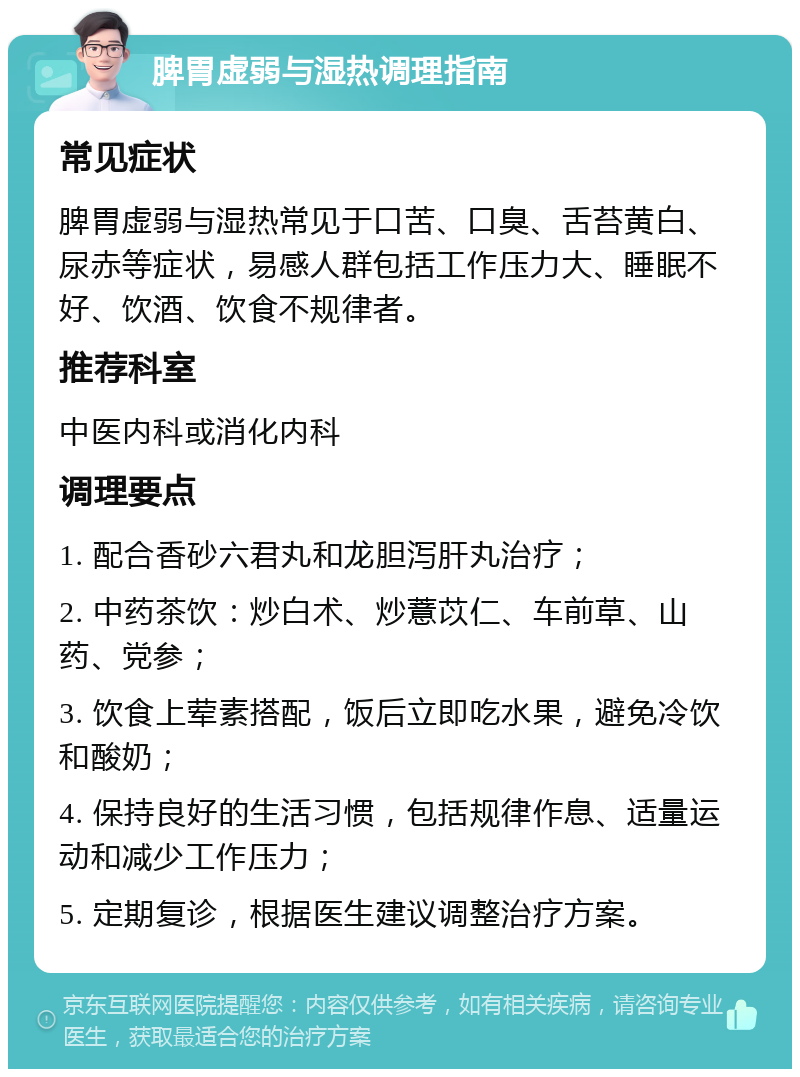 脾胃虚弱与湿热调理指南 常见症状 脾胃虚弱与湿热常见于口苦、口臭、舌苔黄白、尿赤等症状，易感人群包括工作压力大、睡眠不好、饮酒、饮食不规律者。 推荐科室 中医内科或消化内科 调理要点 1. 配合香砂六君丸和龙胆泻肝丸治疗； 2. 中药茶饮：炒白术、炒薏苡仁、车前草、山药、党参； 3. 饮食上荤素搭配，饭后立即吃水果，避免冷饮和酸奶； 4. 保持良好的生活习惯，包括规律作息、适量运动和减少工作压力； 5. 定期复诊，根据医生建议调整治疗方案。