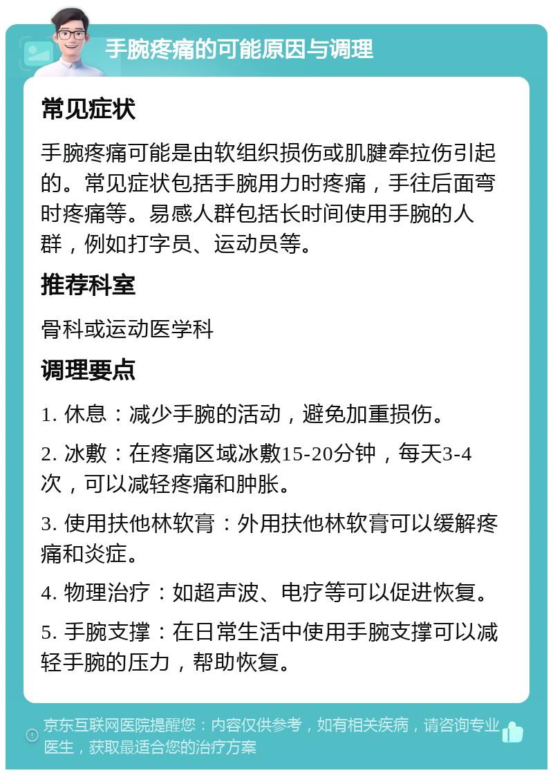 手腕疼痛的可能原因与调理 常见症状 手腕疼痛可能是由软组织损伤或肌腱牵拉伤引起的。常见症状包括手腕用力时疼痛，手往后面弯时疼痛等。易感人群包括长时间使用手腕的人群，例如打字员、运动员等。 推荐科室 骨科或运动医学科 调理要点 1. 休息：减少手腕的活动，避免加重损伤。 2. 冰敷：在疼痛区域冰敷15-20分钟，每天3-4次，可以减轻疼痛和肿胀。 3. 使用扶他林软膏：外用扶他林软膏可以缓解疼痛和炎症。 4. 物理治疗：如超声波、电疗等可以促进恢复。 5. 手腕支撑：在日常生活中使用手腕支撑可以减轻手腕的压力，帮助恢复。