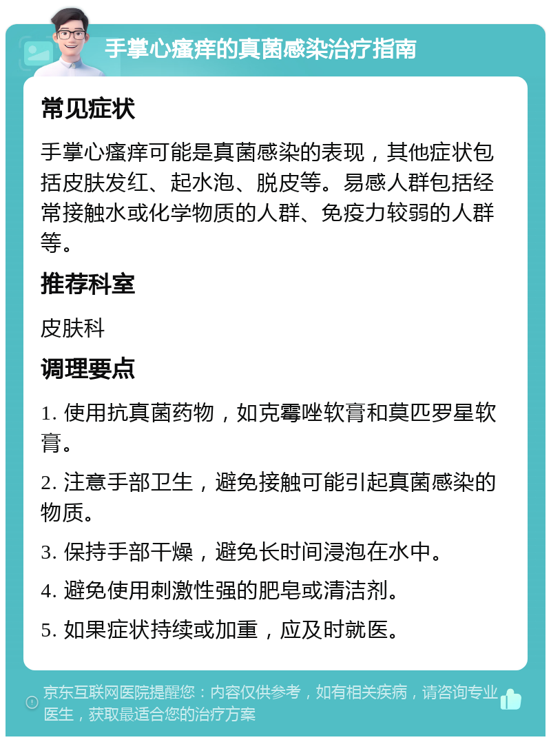 手掌心瘙痒的真菌感染治疗指南 常见症状 手掌心瘙痒可能是真菌感染的表现，其他症状包括皮肤发红、起水泡、脱皮等。易感人群包括经常接触水或化学物质的人群、免疫力较弱的人群等。 推荐科室 皮肤科 调理要点 1. 使用抗真菌药物，如克霉唑软膏和莫匹罗星软膏。 2. 注意手部卫生，避免接触可能引起真菌感染的物质。 3. 保持手部干燥，避免长时间浸泡在水中。 4. 避免使用刺激性强的肥皂或清洁剂。 5. 如果症状持续或加重，应及时就医。