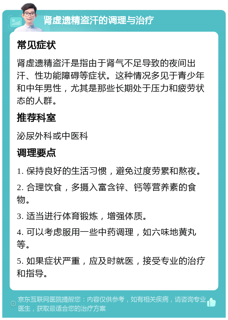 肾虚遗精盗汗的调理与治疗 常见症状 肾虚遗精盗汗是指由于肾气不足导致的夜间出汗、性功能障碍等症状。这种情况多见于青少年和中年男性，尤其是那些长期处于压力和疲劳状态的人群。 推荐科室 泌尿外科或中医科 调理要点 1. 保持良好的生活习惯，避免过度劳累和熬夜。 2. 合理饮食，多摄入富含锌、钙等营养素的食物。 3. 适当进行体育锻炼，增强体质。 4. 可以考虑服用一些中药调理，如六味地黄丸等。 5. 如果症状严重，应及时就医，接受专业的治疗和指导。