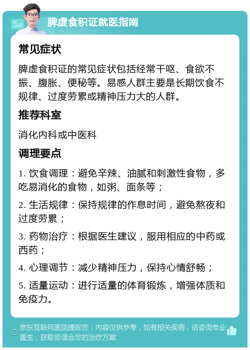 脾虚食积证就医指南 常见症状 脾虚食积证的常见症状包括经常干呕、食欲不振、腹胀、便秘等。易感人群主要是长期饮食不规律、过度劳累或精神压力大的人群。 推荐科室 消化内科或中医科 调理要点 1. 饮食调理：避免辛辣、油腻和刺激性食物，多吃易消化的食物，如粥、面条等； 2. 生活规律：保持规律的作息时间，避免熬夜和过度劳累； 3. 药物治疗：根据医生建议，服用相应的中药或西药； 4. 心理调节：减少精神压力，保持心情舒畅； 5. 适量运动：进行适量的体育锻炼，增强体质和免疫力。