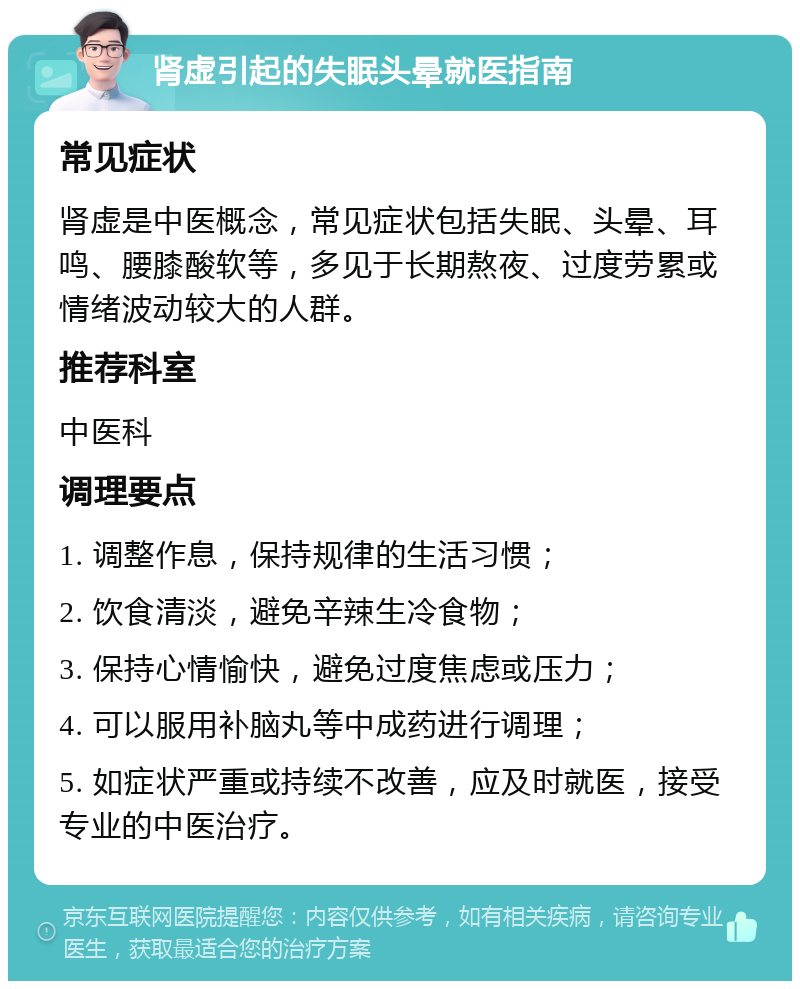 肾虚引起的失眠头晕就医指南 常见症状 肾虚是中医概念，常见症状包括失眠、头晕、耳鸣、腰膝酸软等，多见于长期熬夜、过度劳累或情绪波动较大的人群。 推荐科室 中医科 调理要点 1. 调整作息，保持规律的生活习惯； 2. 饮食清淡，避免辛辣生冷食物； 3. 保持心情愉快，避免过度焦虑或压力； 4. 可以服用补脑丸等中成药进行调理； 5. 如症状严重或持续不改善，应及时就医，接受专业的中医治疗。