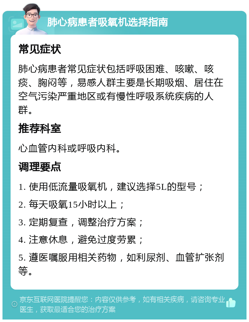 肺心病患者吸氧机选择指南 常见症状 肺心病患者常见症状包括呼吸困难、咳嗽、咳痰、胸闷等，易感人群主要是长期吸烟、居住在空气污染严重地区或有慢性呼吸系统疾病的人群。 推荐科室 心血管内科或呼吸内科。 调理要点 1. 使用低流量吸氧机，建议选择5L的型号； 2. 每天吸氧15小时以上； 3. 定期复查，调整治疗方案； 4. 注意休息，避免过度劳累； 5. 遵医嘱服用相关药物，如利尿剂、血管扩张剂等。