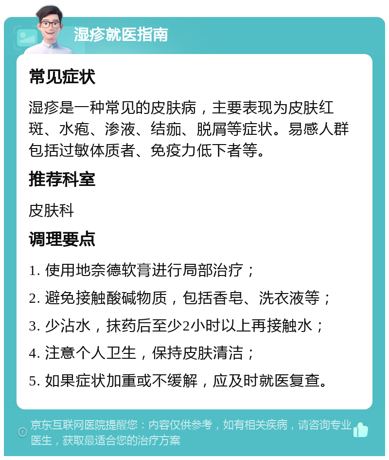 湿疹就医指南 常见症状 湿疹是一种常见的皮肤病，主要表现为皮肤红斑、水疱、渗液、结痂、脱屑等症状。易感人群包括过敏体质者、免疫力低下者等。 推荐科室 皮肤科 调理要点 1. 使用地奈德软膏进行局部治疗； 2. 避免接触酸碱物质，包括香皂、洗衣液等； 3. 少沾水，抹药后至少2小时以上再接触水； 4. 注意个人卫生，保持皮肤清洁； 5. 如果症状加重或不缓解，应及时就医复查。