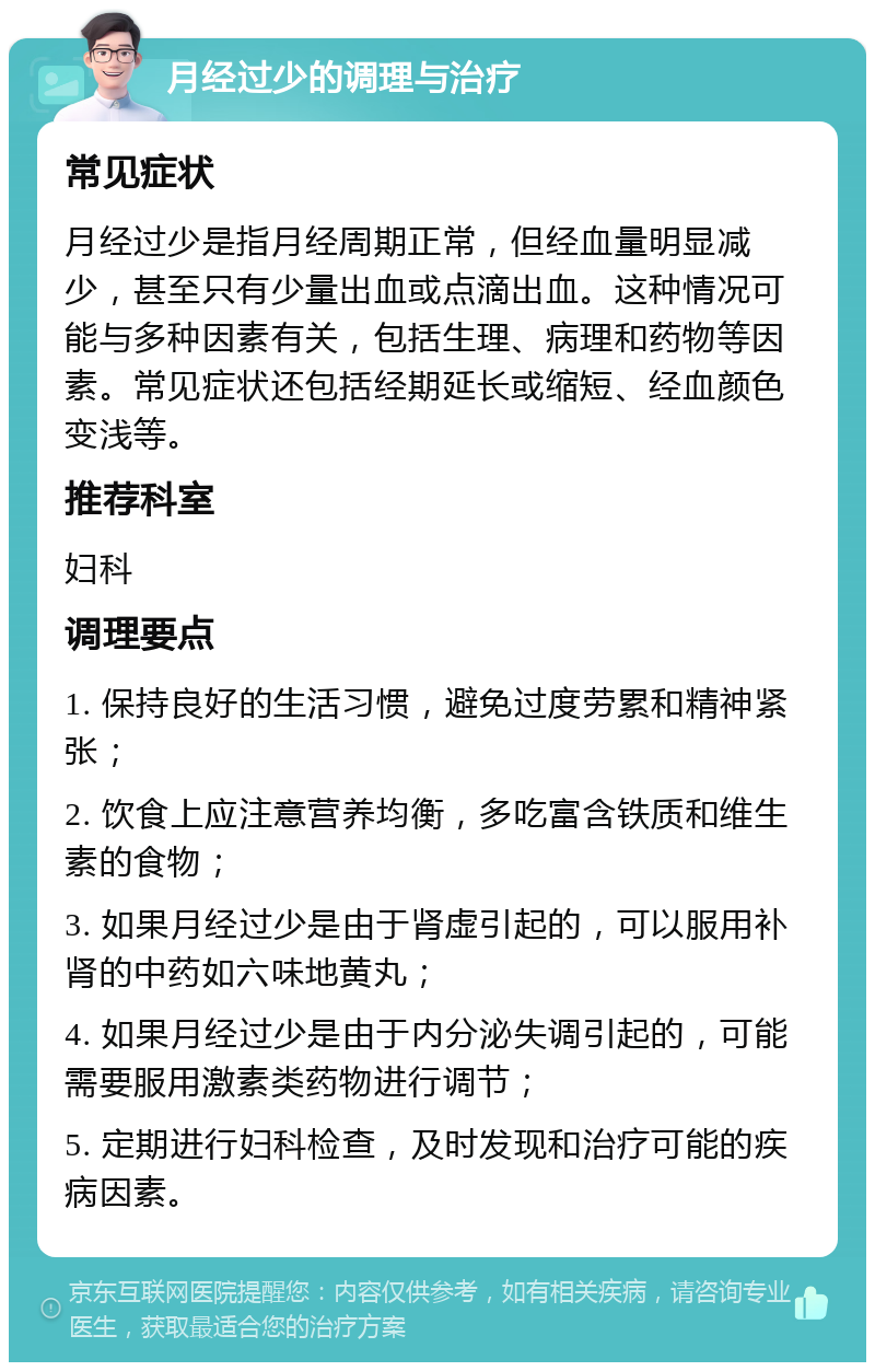 月经过少的调理与治疗 常见症状 月经过少是指月经周期正常，但经血量明显减少，甚至只有少量出血或点滴出血。这种情况可能与多种因素有关，包括生理、病理和药物等因素。常见症状还包括经期延长或缩短、经血颜色变浅等。 推荐科室 妇科 调理要点 1. 保持良好的生活习惯，避免过度劳累和精神紧张； 2. 饮食上应注意营养均衡，多吃富含铁质和维生素的食物； 3. 如果月经过少是由于肾虚引起的，可以服用补肾的中药如六味地黄丸； 4. 如果月经过少是由于内分泌失调引起的，可能需要服用激素类药物进行调节； 5. 定期进行妇科检查，及时发现和治疗可能的疾病因素。