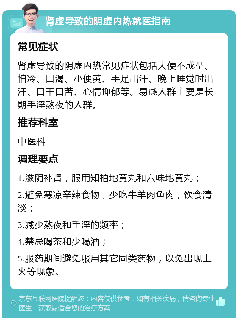 肾虚导致的阴虚内热就医指南 常见症状 肾虚导致的阴虚内热常见症状包括大便不成型、怕冷、口渴、小便黄、手足出汗、晚上睡觉时出汗、口干口苦、心情抑郁等。易感人群主要是长期手淫熬夜的人群。 推荐科室 中医科 调理要点 1.滋阴补肾，服用知柏地黄丸和六味地黄丸； 2.避免寒凉辛辣食物，少吃牛羊肉鱼肉，饮食清淡； 3.减少熬夜和手淫的频率； 4.禁忌喝茶和少喝酒； 5.服药期间避免服用其它同类药物，以免出现上火等现象。