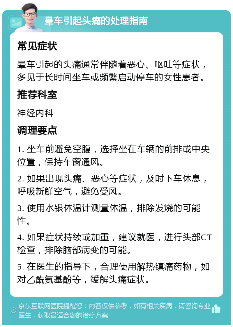 晕车引起头痛的处理指南 常见症状 晕车引起的头痛通常伴随着恶心、呕吐等症状，多见于长时间坐车或频繁启动停车的女性患者。 推荐科室 神经内科 调理要点 1. 坐车前避免空腹，选择坐在车辆的前排或中央位置，保持车窗通风。 2. 如果出现头痛、恶心等症状，及时下车休息，呼吸新鲜空气，避免受风。 3. 使用水银体温计测量体温，排除发烧的可能性。 4. 如果症状持续或加重，建议就医，进行头部CT检查，排除脑部病变的可能。 5. 在医生的指导下，合理使用解热镇痛药物，如对乙酰氨基酚等，缓解头痛症状。