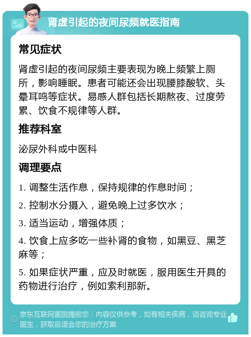 肾虚引起的夜间尿频就医指南 常见症状 肾虚引起的夜间尿频主要表现为晚上频繁上厕所，影响睡眠。患者可能还会出现腰膝酸软、头晕耳鸣等症状。易感人群包括长期熬夜、过度劳累、饮食不规律等人群。 推荐科室 泌尿外科或中医科 调理要点 1. 调整生活作息，保持规律的作息时间； 2. 控制水分摄入，避免晚上过多饮水； 3. 适当运动，增强体质； 4. 饮食上应多吃一些补肾的食物，如黑豆、黑芝麻等； 5. 如果症状严重，应及时就医，服用医生开具的药物进行治疗，例如索利那新。