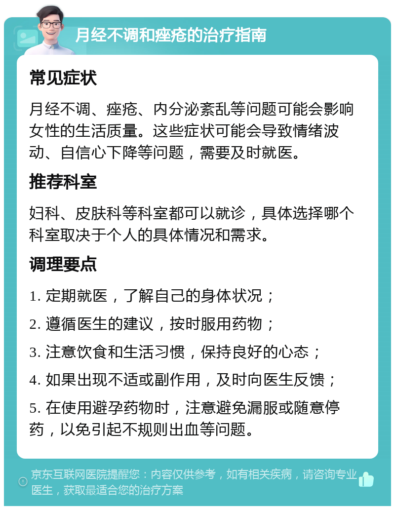 月经不调和痤疮的治疗指南 常见症状 月经不调、痤疮、内分泌紊乱等问题可能会影响女性的生活质量。这些症状可能会导致情绪波动、自信心下降等问题，需要及时就医。 推荐科室 妇科、皮肤科等科室都可以就诊，具体选择哪个科室取决于个人的具体情况和需求。 调理要点 1. 定期就医，了解自己的身体状况； 2. 遵循医生的建议，按时服用药物； 3. 注意饮食和生活习惯，保持良好的心态； 4. 如果出现不适或副作用，及时向医生反馈； 5. 在使用避孕药物时，注意避免漏服或随意停药，以免引起不规则出血等问题。