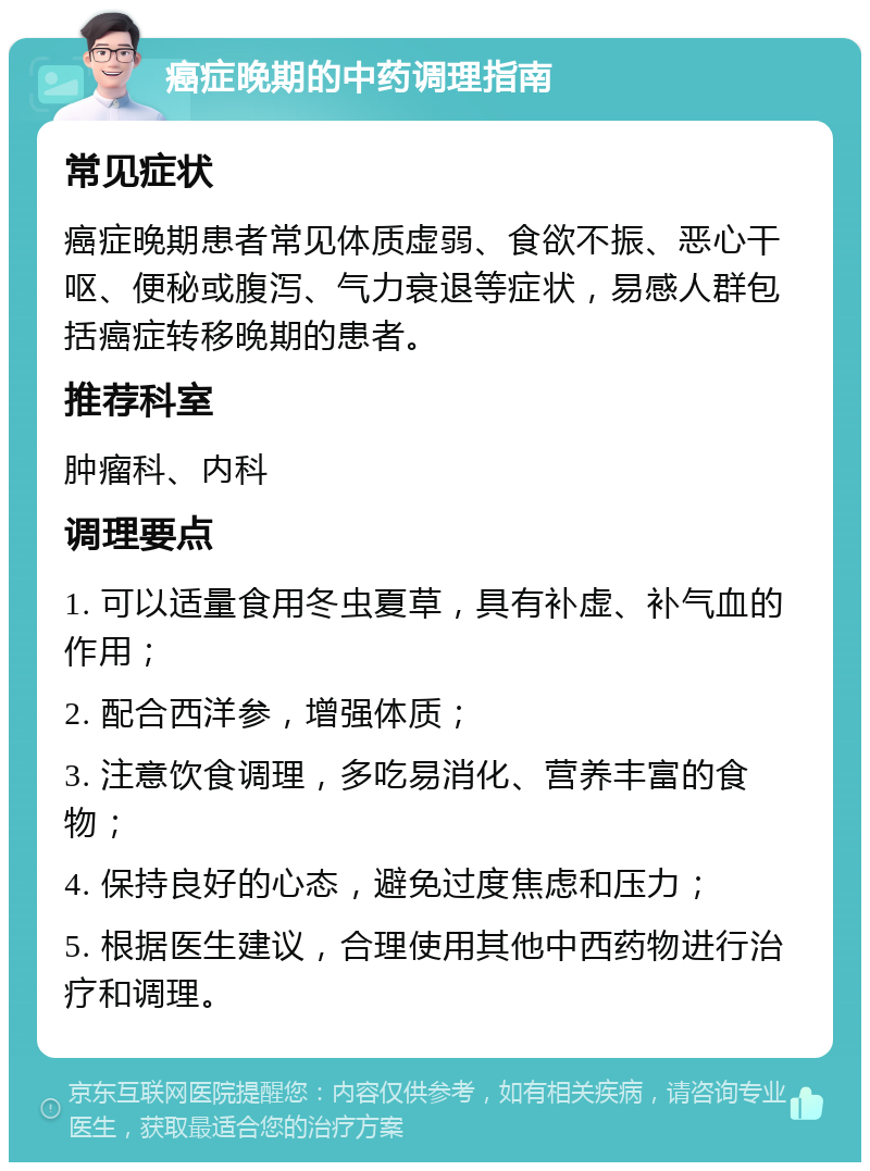 癌症晚期的中药调理指南 常见症状 癌症晚期患者常见体质虚弱、食欲不振、恶心干呕、便秘或腹泻、气力衰退等症状，易感人群包括癌症转移晚期的患者。 推荐科室 肿瘤科、内科 调理要点 1. 可以适量食用冬虫夏草，具有补虚、补气血的作用； 2. 配合西洋参，增强体质； 3. 注意饮食调理，多吃易消化、营养丰富的食物； 4. 保持良好的心态，避免过度焦虑和压力； 5. 根据医生建议，合理使用其他中西药物进行治疗和调理。