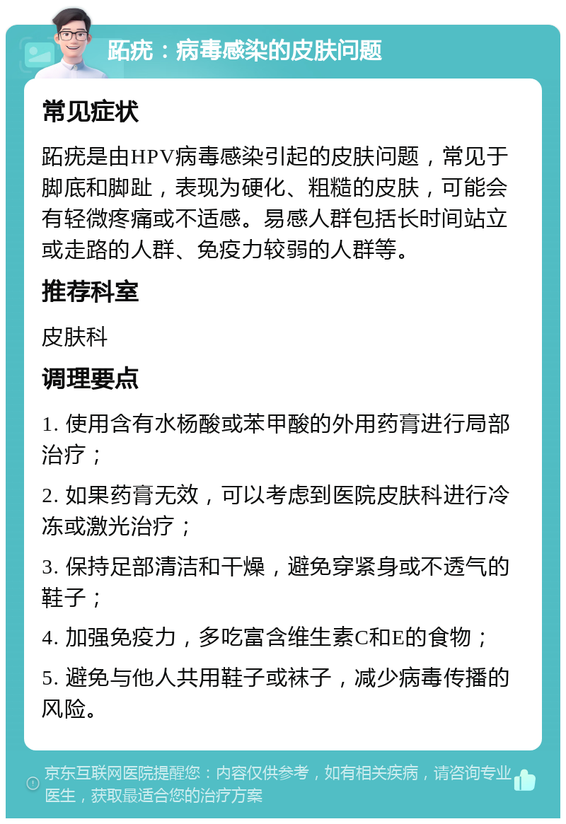 跖疣：病毒感染的皮肤问题 常见症状 跖疣是由HPV病毒感染引起的皮肤问题，常见于脚底和脚趾，表现为硬化、粗糙的皮肤，可能会有轻微疼痛或不适感。易感人群包括长时间站立或走路的人群、免疫力较弱的人群等。 推荐科室 皮肤科 调理要点 1. 使用含有水杨酸或苯甲酸的外用药膏进行局部治疗； 2. 如果药膏无效，可以考虑到医院皮肤科进行冷冻或激光治疗； 3. 保持足部清洁和干燥，避免穿紧身或不透气的鞋子； 4. 加强免疫力，多吃富含维生素C和E的食物； 5. 避免与他人共用鞋子或袜子，减少病毒传播的风险。