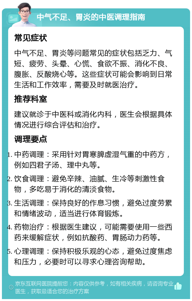 中气不足、胃炎的中医调理指南 常见症状 中气不足、胃炎等问题常见的症状包括乏力、气短、疲劳、头晕、心慌、食欲不振、消化不良、腹胀、反酸烧心等。这些症状可能会影响到日常生活和工作效率，需要及时就医治疗。 推荐科室 建议就诊于中医科或消化内科，医生会根据具体情况进行综合评估和治疗。 调理要点 中药调理：采用针对胃寒脾虚湿气重的中药方，例如四君子汤、理中丸等。 饮食调理：避免辛辣、油腻、生冷等刺激性食物，多吃易于消化的清淡食物。 生活调理：保持良好的作息习惯，避免过度劳累和情绪波动，适当进行体育锻炼。 药物治疗：根据医生建议，可能需要使用一些西药来缓解症状，例如抗酸药、胃肠动力药等。 心理调理：保持积极乐观的心态，避免过度焦虑和压力，必要时可以寻求心理咨询帮助。